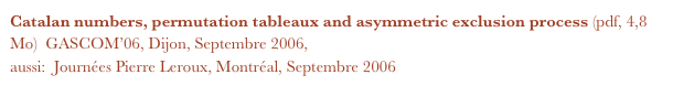 Catalan numbers, permutation tableaux and asymmetric exclusion process (pdf, 4,8 Mo)  GASCOM’06, Dijon, Septembre 2006,
aussi:  Journées Pierre Leroux, Montréal, Septembre 2006