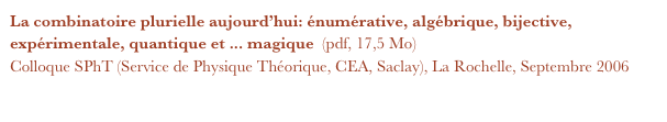 La combinatoire plurielle aujourd’hui: énumérative, algébrique, bijective, expérimentale, quantique et ... magique  (pdf, 17,5 Mo)  
Colloque SPhT (Service de Physique Théorique, CEA, Saclay), La Rochelle, Septembre 2006