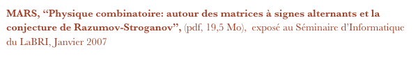 MARS, “Physique combinatoire: autour des matrices à signes alternants et la conjecture de Razumov-Stroganov”, (pdf, 19,5 Mo),  exposé au Séminaire d’Informatique du LaBRI, Janvier 2007