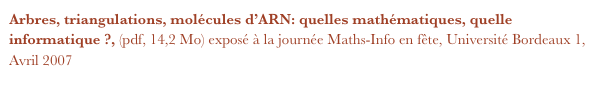Arbres, triangulations, molécules d’ARN: quelles mathématiques, quelle informatique ?, (pdf, 14,2 Mo) exposé à la journée Maths-Info en fête, Université Bordeaux 1, Avril 2007