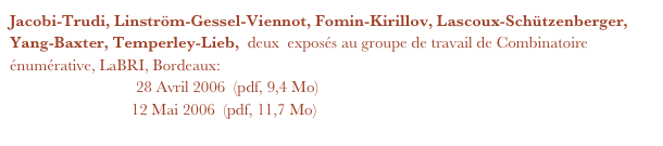 Jacobi-Trudi, Linström-Gessel-Viennot, Fomin-Kirillov, Lascoux-Schützenberger, Yang-Baxter, Temperley-Lieb,  deux  exposés au groupe de travail de Combinatoire énumérative, LaBRI, Bordeaux:
Première partie      28 Avril 2006  (pdf, 9,4 Mo)
Deuxième partie   12 Mai 2006  (pdf, 11,7 Mo)