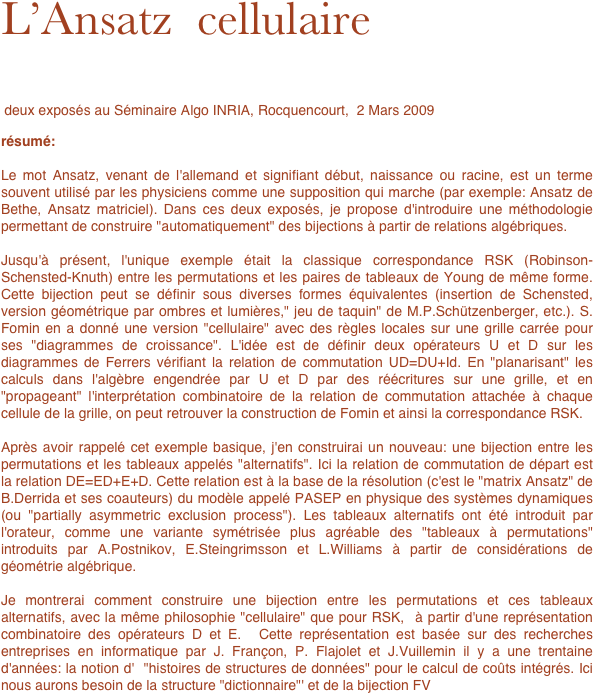 L’Ansatz  cellulaire

 deux exposés au Séminaire Algo INRIA, Rocquencourt,  2 Mars 2009

résumé:

Le mot Ansatz, venant de l'allemand et signifiant début, naissance ou racine, est un terme souvent utilisé par les physiciens comme une supposition qui marche (par exemple: Ansatz de Bethe, Ansatz matriciel). Dans ces deux exposés, je propose d'introduire une méthodologie permettant de construire "automatiquement" des bijections à partir de relations algébriques.

Jusqu'à présent, l'unique exemple était la classique correspondance RSK (Robinson-Schensted-Knuth) entre les permutations et les paires de tableaux de Young de même forme. Cette bijection peut se définir sous diverses formes équivalentes (insertion de Schensted, version géométrique par ombres et lumières," jeu de taquin" de M.P.Schützenberger, etc.). S. Fomin en a donné une version "cellulaire" avec des règles locales sur une grille carrée pour ses "diagrammes de croissance". L'idée est de définir deux opérateurs U et D sur les diagrammes de Ferrers vérifiant la relation de commutation UD=DU+Id. En "planarisant" les calculs dans l'algèbre engendrée par U et D par des réécritures sur une grille, et en "propageant" l'interprétation combinatoire de la relation de commutation attachée à chaque cellule de la grille, on peut retrouver la construction de Fomin et ainsi la correspondance RSK.

Après avoir rappelé cet exemple basique, j'en construirai un nouveau: une bijection entre les permutations et les tableaux appelés "alternatifs". Ici la relation de commutation de départ est la relation DE=ED+E+D. Cette relation est à la base de la résolution (c'est le "matrix Ansatz" de B.Derrida et ses coauteurs) du modèle appelé PASEP en physique des systèmes dynamiques (ou "partially asymmetric exclusion process"). Les tableaux alternatifs ont été introduit par l'orateur, comme une variante symétrisée plus agréable des "tableaux à permutations" introduits par A.Postnikov, E.Steingrimsson et L.Williams à partir de considérations de géométrie algébrique. 

Je montrerai comment construire une bijection entre les permutations et ces tableaux alternatifs, avec la même philosophie "cellulaire" que pour RSK,  à partir d'une représentation combinatoire des opérateurs D et E.  Cette représentation est basée sur des recherches entreprises en informatique par J. Françon, P. Flajolet et J.Vuillemin il y a une trentaine d'années: la notion d'  "histoires de structures de données" pour le calcul de coûts intégrés. Ici nous aurons besoin de la structure "dictionnaire"' et de la bijection FV 


