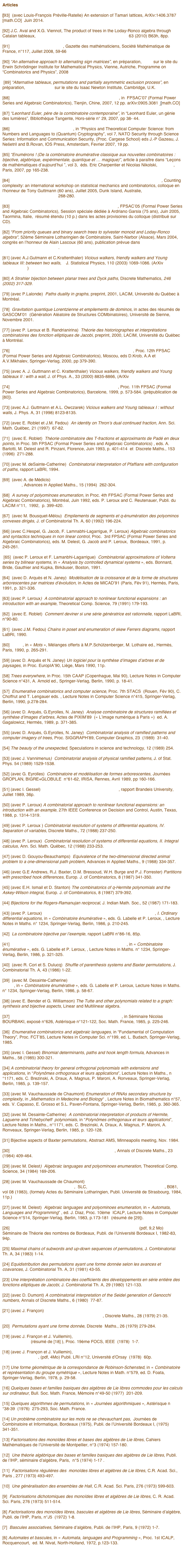 Articles

[93]  (avec Louis-François Préville-Ratelle) An extension of Tamari lattices, ArXiv:1406.3787 [math.CO]  Juin 2014.

[92] J.C. Aval and X.G. Viennot, The product of trees in the Loday-Ronco algebra through Catalan tableaux,  SLC  (Séminaire Lotharingien de Combinatoire) 63 (2010) B63h, 8pp.

[91] Pierre Leroux (1942 - 2008), Gazette des mathématiciens, Société Mathématique de France, n°117, Juillet 2008, 59-66

[90] “An alternative approach to alternating sign matrices”, en préparation, slides sur le site du Erwin Schrödinger Institute for Mathematical Physics, Vienne, Autriche, Programme on “Combinatorics and Physics”, 2008

 [89] “Alternative tableaux, permutations and partially asymmetric exclusion process”, en préparation, slides et vidéo sur le site du Isaac Newton Institute, Cambridge, U.K.

[88] “Catalan tableaux and the asymmetric exclusion process”, in  FPSAC’07 (Formal Power Series and Algebraic Combinatorics), Tienjin, Chine, 2007, 12 pp. arXiv:0905.3081  [math.CO]

[87] “Leonhard Euler, père de la combinatoire contemporaine”, in “Leonhard Euler, un génie des lumières”, Bibliothèque Tangente, Hors-série n° 29, 2007, pp 38- 44.

[86] Basic enumerative combinatorics, in “Physics and Theoretical Computer Science: from Numbers and Languages to (Quantum) Cryptography”, vol 7, NATO Security through Science Series: Information and Communication Security, (Proc. Cargese School) eds J.-P Gazeau, J. Nešetril and B.Rovan, IOS Press, Amsterdam, Fevrier 2007, 19 pp.

[85] “Enumérons ! (De la combinatoire énumérative classique aux nouvelles combinatoires : bijective, algébrique, expérimentale, quantique et … magique)”, article à paraître dans “Leçons de mathématiques d’aujourd’hui ”, vol 3,  éds. Eric Charpentier et Nicolas Nikolski,  Cassini, Paris, 2007, pp 165-238.

[84] Multi-directed animals, connected heaps of dimers and Lorentzian triangulations, Counting complexity: an international workshop on statistical mechanics and combinatorics, colloque en l'honneur de Tony Guttmann (60 ans), Juillet 2005, Dunk Island, Australie, Journal of Physics: Conference Series 42 (2006) 268-280.

[83] Kepler towers, Catalan numbers and Strahler distribution, FPSAC’05 (Formal Power Series and Algebraic Combinatorics), Session spéciale dédiée à Ardriano Garsia (75 ans), Juin 2005, Taormina, Italie,  résumé étendu (10 p.) dans les actes provisoires du colloque (distribué sur CD).

[82] "From priority queues and binary search trees to sylvester monoid and Loday-Ronco algebra", 52ème Séminaire Lotharingien de Combinatoire, Saint-Narbor (Alsace), Mars 2004,  congrès en l’honneur de Alain Lascoux (60 ans), publication prévue dans Séminaire Lotharingien de Combinatoire.

[81] (avec A.J.Gutmann et C.Krattenthaler) Vicious walkers, friendly walkers and Young tableaux III: between two walls,    J. Statistical Physics, 110 (2003) 1069-1086. (ArXiv cond-mat/0202276)

[80] A Strahler bijection between planar trees and Dyck paths, Discrete Mathematics, 246 (2002) 317-329.  

[79] (avec P.Lalonde)  Paths duality in graphs, preprint, 2001, LACIM, Université du Québec à Montréal.

[78]  Gravitation quantique Lorentzienne et empilements de dominos, in actes des résumés de GASCOM’01  (Génération Aléatoire de Structures COMbinatoires), Université de Sienne, Novembre 2001.

[77] (avec P. Leroux et B. Randrianirina)  Théorie des historiographes et interprétations combinatoires des fonction elliptiques de Jacobi, preprint, 2000, LACIM, Université du Québec à Montréal.

[76] A combinatorial interpratation of the quotient-difference algorithm, Proc. 12th FPSAC (Formal Power Series and Algebraic Combinatorics), Moscou, eds D.Krob, A.A et A.V.Mikhalev, Springer-Verlag, 2000, pp 379-390.

[75] (avec A. J. Guttmann et C. Krattenthaler) Vicious walkers, friendly walkers and Young tableaux II : with a wall, J. of Phys. A., 33 (2000) 8835-8866, (ArXiv cond-mat/0006367)

[74] A Strahler bijection between Dyck paths and planar trees, Proc. 11th FPSAC (Formal Power Series and Algebraic Combinatorics), Barcelone, 1999, p. 573-584. (prépublication de  [80]).

[73] (avec A.J. Guttmann et A.L. Owczarek) Vicious walkers and Young tableaux I : without walls, J. Phys. A, 31 (1998) 8123-8135.

[72] (avec E. Roblet et J.M. Fedou)  An identity on Thron’s dual continued fraction, Ann. Sci. Math. Québec, 21 (1997)  67-82.

[71]  (avec E. Roblet)  Théorie combinatoire des T-fractions et approximants de Padé en deux points, in Proc. 5th FPSAC (Formal Power Series and Algebraic Combinatorics) , eds. A. Barlotti, M. Delest and R. Pinzani, Florence, Juin 1993, p. 401-414  et  Discrete Maths., 153  (1996)  271-288.

[70] (avec M. deSainte-Catherine)  Combinatorial interpretation of Pfaffians with configuration of paths, rapport LaBRI, 1994.

[69]  (avec A. de Médicis)  Moments des q-polynômes de Laguerre et la bijection de Foata-Zeilberger, Advances in Applied Maths., 15 (1994)  262-304.

[68]  A survey of polyominoes enumeration, in Proc. 4th FPSAC (Formal Power Series and Algebraic Combinatorics), Montréal, Juin 1992, eds. P. Leroux and C. Reutenauer, Publi. du LACIM n°11,  1992,  p. 399-420.

[67]  (avec M. Bousquet-Mélou)  Empilements de segments et q-énumération des polyominos convexes dirigés, J. of Combinatorial Th. A, 60 (1992) 196-224.

[66] (avec C.Hespel, G. Jacob, F. Lamnabhi-Lagarrigue, P. Leroux) Algebraic combinatorics and syntactics techniques in non linear control, Proc.  3rd FPSAC (Formal Power Series and Algebraic Combinatorics), eds. M. Delest, G. Jacob and P. Leroux,  Bordeaux, 1991, p. 245-261.

 [65]  (avec P. Leroux et F. Lamanbhi-Lagarrigue)  Combinatorial approximations of Volterra series by bilinear systems, in « Analysis by controlled dynamical systems », eds. Bonnard, Bride, Gauthier and Kupka, Birkäuser, Boston, 1991.

[64]  (avec D. Arquès et N. Janey)  Modélisation de la croissance et de la forme de structures arborescentes par matrices d’évolution, in Actes de MICAD’91 (Paris, Fév 91), Hermès, Paris, 1991, p. 321-336.

[63] (avec P. Leroux)  A combinatorial approach to nonlinear functional expansions : an introduction with an example, Theoretical Comp. Science, 79 (1991) 179-193.

[62]  (avec E. Roblet)  Comment deviner si une série génératrice est rationnelle, rapport LaBRI, n°90-80.

[61]  (avec J.M. Fedou) Chains in poset and enumeration of skew Ferrers diagrams, rapport LaBRI, 1990.

[60]  Trees, in « Mots », Mélanges offerts à M.P.Schützenberger, M. Lothaire ed., Hermès, Paris, 1990, p. 265-291.

[59] (avec D. Arquès et N. Janey) Un logiciel pour la synthèse d’images d’arbres et de paysages, in Proc. EuropIA’90, Liège, Mars 1990, 11p.

[58] Trees everywhere, in Proc. 15th CAAP (Copenhague, Mai 90), Lecture Notes in Computer Science n°431, A. Arnold ed., Springer-Verlag, Berlin, 1990, p. 18-41.

[57]  Enumerative combinatorics and computer science, Proc. 7th STACS  (Rouen, Fév 90), C. Choffrut and T. Lengauer eds. , Lecture Notes in Computer Science n°415, Springer-Verlag, Berlin, 1990, p.278-284.

[56] (avec D. Arquès, G.Eyrolles, N. Janey)  Analyse combinatoire de structures ramifiées et synthèse d’images d’arbres, Actes de PIXIM’89  (« L’image numérique à Paris »)  ed. A. Gagalowicz, Hermès, 1989, p. 371-385.

[55] (avec D. Arquès, G.Eyrolles, N. Janey)  Combinatorial analysis of ramified patterns and computer imagery of trees, Proc. SIGGRAPH’89, Computer Graphics, 23  (1989)  31-40.

[54] The beauty of the unexpected, Speculations in science and technology, 12 (1989) 254.

[53] (avec J. Vannimenus)  Combinatorial analysis of physical ramified patterns, J. of Stat. Phys. 54 (1989) 1529-1538.

[52] (avec G. Eyrolles)  Combinatoire et modélisation de formes arborescentes, Journées GROPLAN, BIGRE+GLOBULE  n°61-62, IRISA, Rennes, Avril 1989, pp 160-166.

[51] (avec I. Gessel)  Determinant, Paths and Plane Partitions, rapport Brandeis University, Juillet 1989, 36p.

[50] (avec P. Leroux) A combinatorial approach to nonlinear functional expansions: an introduction with an example, 27th IEEE Conference on Decision and Control, Austin, Texas, 1988, p. 1314-1319.

[49] (avec P. Leroux ) Combinatorial resolution of systems of differential equations, IV. Separation of variables, Discrete Maths., 72 (1988) 237-250.

[48] (avec P. Leroux)  Combinatorial resolution of systems of differential equations, II. Integral calculus, Ann. Sci. Math. Québec, 12 (1988) 233-253.

[47] (avec D. Gouyou-Beauchamps)  Equivalence of the two-dimensional directed animal problem to a one-dimensional path problem, Advances in Applied Maths., 9 (1988) 334-357.

[46] (avec G.E Andrews, R.J. Baxter, D.M. Bressoud, W.H. Burge and P.J. Forrester) Partitions with prescribed hook differences, Europ. J. of Combinatorics, 8 (1987) 341-350.

[45] (avec E.H. Ismail et D. Stanton) The combinatorics of q-Hermite polynomials and the Askey-Wilson integral, Europ. J. of Combinatorics, 8 (1987) 379-392.

[44] Bijections for the Rogers-Ramanujan reciprocal, J. Indian Math. Soc., 52 (1987) 171-183.

[43] (avec P. Leroux)  Combinatorial resolution of system of differential equations, I. Ordinary differential equations, in « Combinatoire énumérative », eds. G. Labelle et P. Leroux, , Lecture Notes in Maths. n° 1234, Springer-Verlag, Berlin, 1986, p. 210-245.

[42]  La combinatoire bijective par l’exemple, rapport LaBRI n°86-16, 85p.

[41] Heaps of pieces, I: Basic definitions and combinatorial lemma, in « Combinatoire énumérative », eds. G. Labelle et P. Leroux, , Lecture Notes in Maths. n° 1234, Springer-Verlag, Berlin, 1986, p. 321-325.

[40]  (avec R. Cori et S. Dulucq)  Shuffle of parenthesis systems and Baxter permutations, J. Combinatorial Th. A, 43 (1986) 1-22.

[39]  (avec M. Desainte-Catherine)  Enumeration of certain YoungTableaux with bounded height, in « Combinatoire énumérative », eds. G. Labelle et P. Leroux, Lecture Notes in Maths. n° 1234, Springer-Verlag, Berlin, 1986, p. 58-67.

[38] (avec E. Bender et G. Williamson) The Tutte and other polynomials related to a graph: synthesis and bijective aspects, Linear and Multilinear algebra.

[37] Problèmes combinatoires posés par la physique statistique, in Séminaire Nicolas BOURBAKI, exposé n°626, Astérisque n°121-122, Soc. Math. France, 1985, p. 225-246.

[36]  Enumerative combinatorics and algebraic languages, in “Fundamental of Computation Theory”, Proc. FCT’85, Lecture Notes in Computer Sci. n°199, ed. L. Budach, Springer-Verlag, 1985.

[35] (avec I. Gessel) Binomial determinants, paths and hook length formula, Advances in Maths., 58 (1985) 300-321.

[34] A combinatorial theory for general orthogonal polynomials with extensions and applications, in “Polynômes orthogonaux et leurs applications”, Lecture Notes in Maths., n°1171, eds. C. Brezinski, A. Draux, A. Magnus, P. Maroni, A. Ronveaux, Springer-Verlag, Berlin, 1985, p. 139-157.

[33] (avec M. Vauchaussade de Chaumont) Enumeration of RNAs secondary structure by complexity, in „Mathematics in Medecine and Biology“ , Lecture Notes in Biomathematics n°57, eds. V. Capasso, E. Grosso et S.L. Paven-Fontana, Springer-Verlag, Berlin, 1985, p. 360-365.

[32] (avec M. Desainte-Catherine)  A combinatorial interpretation of products of Hermite, Laguerre and Tchebycheff  polynomials, in “Polynômes orthogonaux et leurs applications”, Lecture Notes in Maths., n°1171, eds. C. Brezinski, A. Draux, A. Magnus, P. Maroni, A. Ronveaux, Springer-Verlag, Berlin, 1985, p. 120-128.

[31] Bijective aspects of Baxter permutations, Abstract AMS, Minneapolis meeting, Nov. 1984.

[30] Chain and antichain families, grids and Young tableaux, Annals of Discrete Maths., 23 (1984) 409-464.

[29] (avec M. Delest)  Algebraic languages and polyominoes enumeration, Theoretical Comp. Science, 34 (1984) 169-206.

[28] (avec M. Vauchaussade de Chaumont) Problèmes orthogonaux et problèmes d’énumération en biologie moléculaire,  SLC, Séminaire Lotharingien de Combinatoire, B081, vol 08 (1983), (formely Actes du Séminaire Lotharingien, Publi. Université de Strasbourg, 1984, 11p.)

[27] (avec M. Delest)  Algebraic languages and polyominoes enumeration, in « Automata, Languages and Programming” , ed. J. Diaz, Proc. 10ème  ICALP, Lecture Notes in Computer Science n°514, Springer-Verlag, Berlin, 1983, p.173-181  (résumé de [29]).

[26]  Interprétations combinatoires des nombres d’Euler et de Genocchi  (pdf, 9,2 Mo)Séminaire de Théorie des nombres de Bordeaux, Publi. de l’Université Bordeaux I, 1982-83, 94p.

[25] Maximal chains of subwords and up-down sequences of permutations, J. Combinatorial Th. A, 34 (1983) 1-14.

[24] Equidistribution des permutations ayant une forme donnée selon les avances et coavances, J. Combinatorial Th. A, 31 (1981) 43-55.

[23] Une interprétation combinatoire des coefficients des développements en série entière des fonctions elliptiques de Jacobi, J. Combinatorial Th. A, 29 (1980) 121-133.

[22] (avec D. Dumont) A combinatorial interpretation of the Seidel generation of Genocchi numbers, Annals of Discrete Maths., 6 (1980)  77-87.

[21] (avec J. Françon)  Permutations selon les pics, creux, doubles montées et doubles descentes, nombres d’Euler et nombres de Genocchi, Discrete Maths., 28 (1979) 21-35.

[20]  Permutations ayant une forme donnée, Discrete  Maths., 26 (1979) 279-284.

[19] (avec J. Françon et J. Vuillemin), Description and analysis of an efficient priority queue representation (résumé de [18] ), Proc. 19ème FOCS, IEEE  (1978)  1-7.

[18] (avec J. Françon et J. Vuillemin), Description et analyse d’une représenation performante des files de priorité, (pdf, 4Mo) Publi. LRI n°12, Université d’Orsay  (1978)  60p.

[17] Une forme géométrique de la correspondance de Robinson-Schensted, in « Combinatoire et représentation du groupe symétrique », Lecture Notes in Math. n°579, ed. D. Foata, Springer-Verlag, Berlin, 1978, p. 29-58.

[16] Quelques bases et familles basiques des algèbres de Lie libres commodes pour les calculs sur ordinateur, Bull. Soc. Math. France, Mémoire n°49-50 (1977)  201-209.

[15] Quelques algorithmes de permutations, in « Journées algorithmiques », Astérisque n°38-39  (1976)  275-293, Soc. Math. France.

[14] Un problème combinatoire sur les mots ne se chevauchant pas,  Journées de Combinatoire et Informatique, Bordeaux (1975), Publi. de l’Université Bordeaux I, (1975) 341-351.

[13] Factorisations des monoïdes libres et bases des algèbres de Lie libres, Cahiers Mathématiques de l’Université de Montpellier, n°3 (1974) 157-180.

[12]  Une théorie algébrique des bases et familles basiques des algèbres de Lie libres, Publi. de l’IHP, séminaire d’algèbre, Paris,  n°5 (1974) 1-17 .

[11]  Factorisations régulières des  monoïdes libres et algèbres de Lie libres, C.R. Acad. Sci., Paris , 277 (1973) 493-497.

[10]  Une généralisation des ensembles de Hall, C.R. Acad. Sci. Paris, 276 (1973) 599-603.

[9]  Factorisations dichotomiques des monoïdes libres et algèbres de Lie libres, C. R. Acad. Sci. Paris, 276 (1973) 511-514.

[8] Factorisations des monoïdes libres, bascules et algèbres de Lie libres, Séminaire d’algèbre, Publi. de l’IHP, Paris, n°J5  (1972) 1-8.

[7]  Bascules associatives, Séminaire d’algèbre, Publi. de l’IHP, Paris, 9 (1972) 1-7.

[6] Automates et bascules, in « Automata, languages and Programming », Proc. 1st ICALP,  Rocquencourt,  ed. M. Nivat, North-Holland, 1972, p.123-133.



